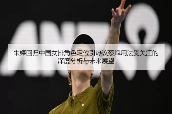 朱婷回归中国女排角色定位引热议蔡斌用法受关注的深度分析与未来展望